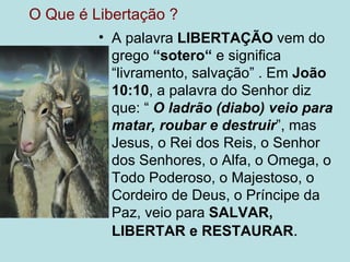 O Que é Libertação ?
         • A palavra LIBERTAÇÃO vem do
           grego “sotero“ e significa
           “livramento, salvação” . Em João
           10:10, a palavra do Senhor diz
           que: “ O ladrão (diabo) veio para
           matar, roubar e destruir”, mas
           Jesus, o Rei dos Reis, o Senhor
           dos Senhores, o Alfa, o Omega, o
           Todo Poderoso, o Majestoso, o
           Cordeiro de Deus, o Príncipe da
           Paz, veio para SALVAR,
           LIBERTAR e RESTAURAR.
 