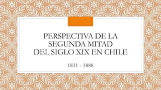 PERSPECTIVA DE LA
SEGUNDA MITAD
DEL SIGLO XIX EN CHILE
1831 - 1888
 