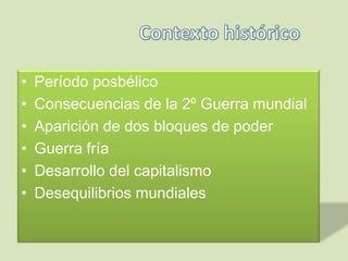 • Período posbélico
• Consecuencias de la 2º Guerra mundial
• Aparición de dos bloques de poder
• Guerra fría
• Desarrollo del capitalismo
• Desequilibrios mundiales