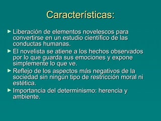 Características:
► Liberación de elementos novelescos para

convertirse en un estudio científico de las
conductas humanas.
► El novelista se atiene a los hechos observados
por lo que guarda sus emociones y expone
simplemente lo que ve.
► Reflejo de los aspectos más negativos de la
sociedad sin ningún tipo de restricción moral ni
estética.
► Importancia del determinismo: herencia y
ambiente.

 