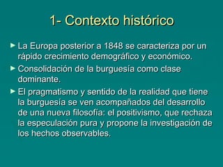 1- Contexto histórico
► La Europa posterior a 1848 se caracteriza por un

rápido crecimiento demográfico y económico.
► Consolidación de la burguesía como clase
dominante.
► El pragmatismo y sentido de la realidad que tiene
la burguesía se ven acompañados del desarrollo
de una nueva filosofía: el positivismo, que rechaza
la especulación pura y propone la investigación de
los hechos observables.

 
