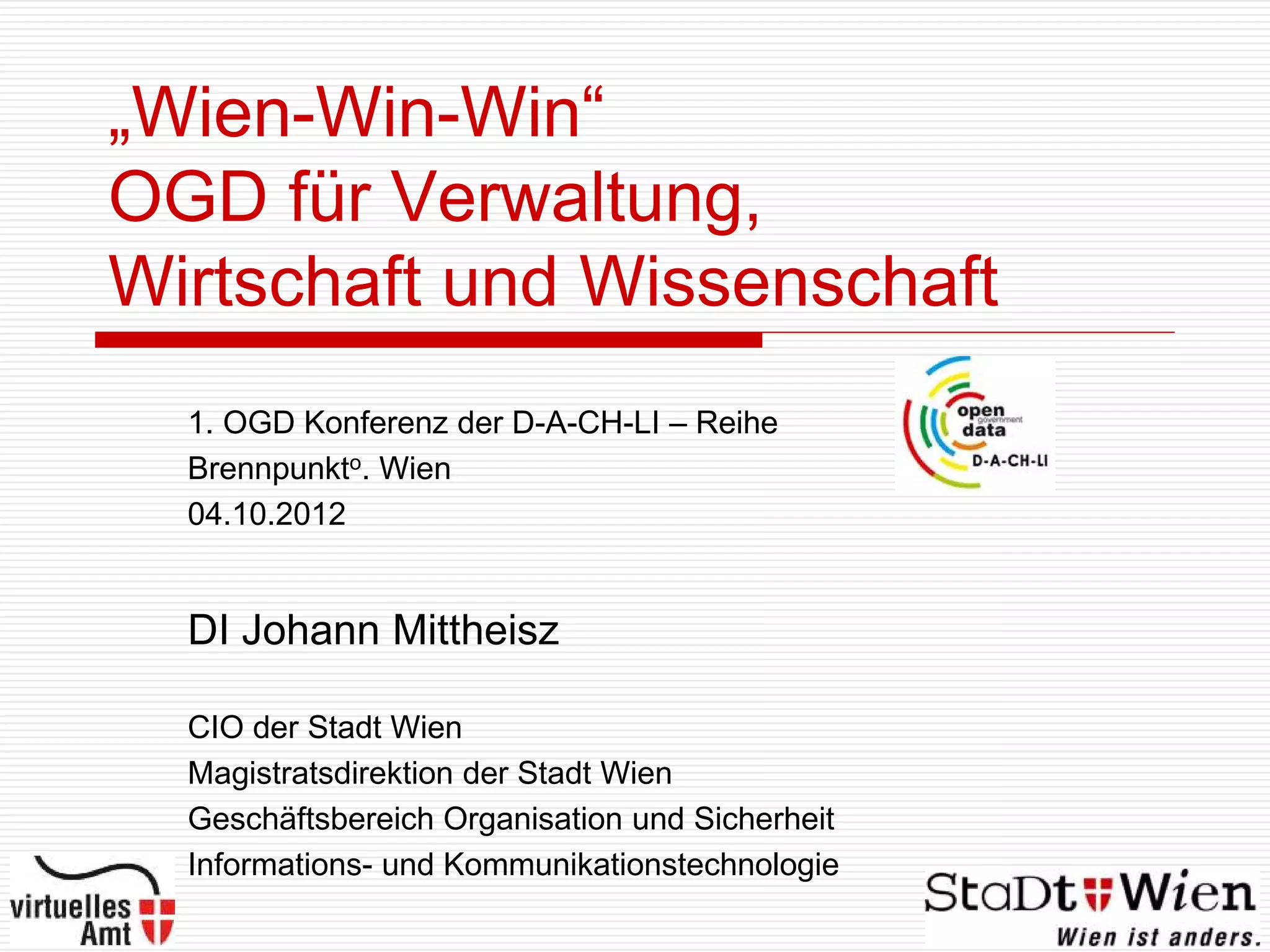 „Wien-Win-Win“
OGD für Verwaltung,
Wirtschaft und Wissenschaft
  1. OGD Konferenz der D-A-CH-LI – Reihe
  Brennpunkto. Wien
  04.10.2012


  DI Johann Mittheisz

  CIO der Stadt Wien
  Magistratsdirektion der Stadt Wien
  Geschäftsbereich Organisation und Sicherheit
  Informations- und Kommunikationstechnologie
 