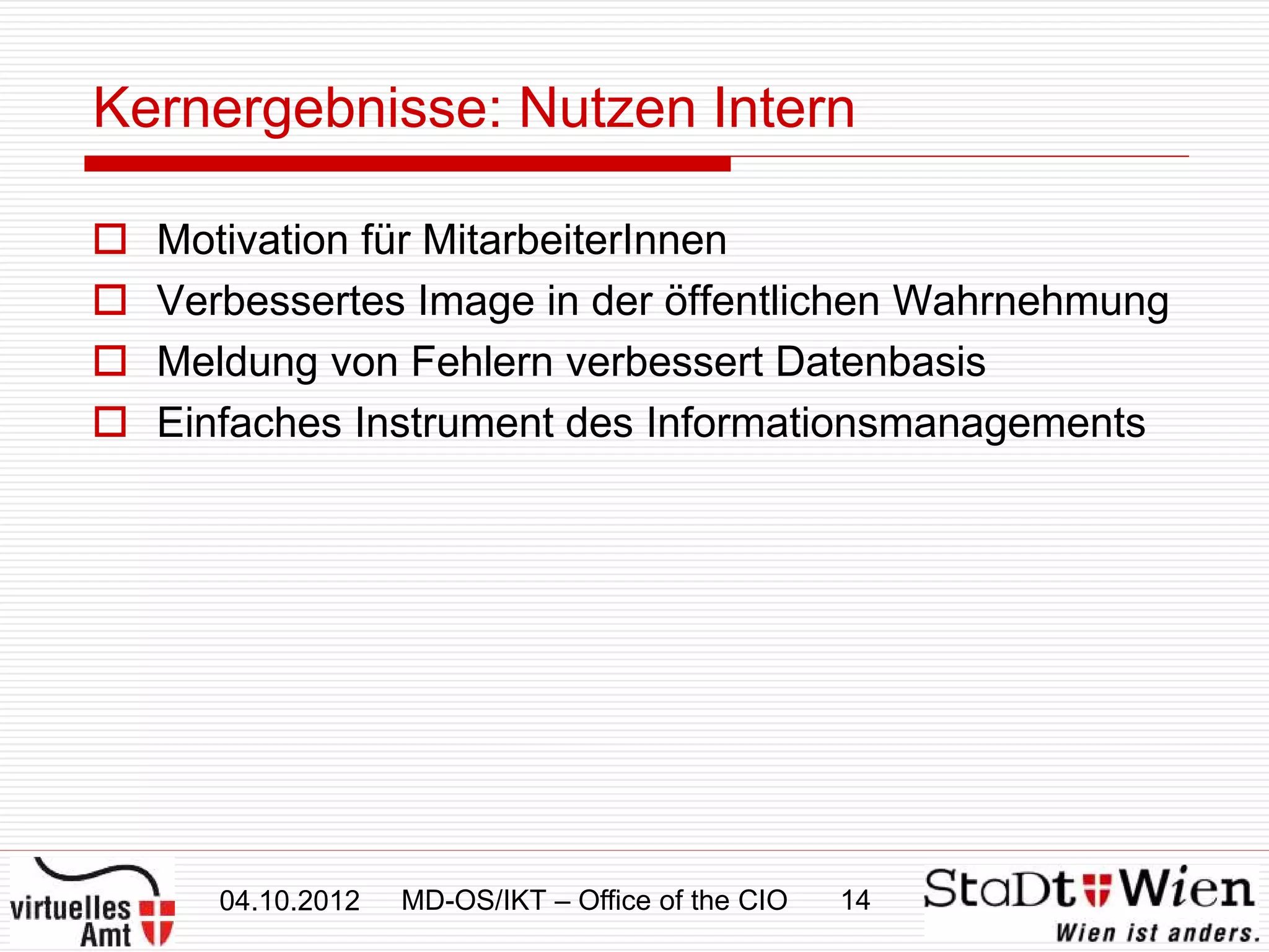 Kernergebnisse: Nutzen Intern

   Motivation für MitarbeiterInnen
   Verbessertes Image in der öffentlichen Wahrnehmung
   Meldung von Fehlern verbessert Datenbasis
   Einfaches Instrument des Informationsmanagements




       04.10.2012   MD-OS/IKT – Office of the CIO   14
 