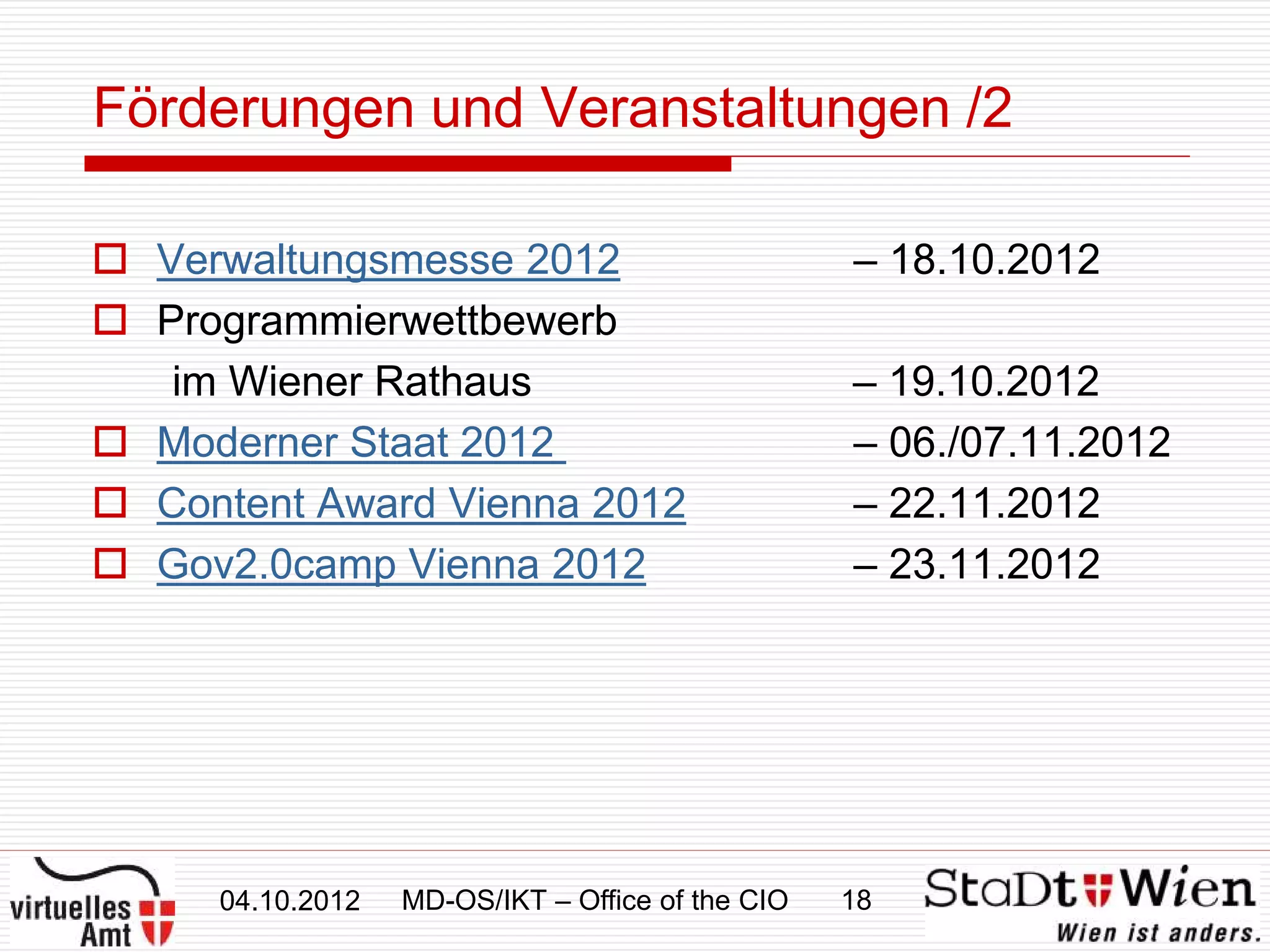 Förderungen und Veranstaltungen /2

 Verwaltungsmesse 2012                           – 18.10.2012
 Programmierwettbewerb
   im Wiener Rathaus                              – 19.10.2012
 Moderner Staat 2012                             – 06./07.11.2012
 Content Award Vienna 2012                       – 22.11.2012
 Gov2.0camp Vienna 2012                          – 23.11.2012




     04.10.2012   MD-OS/IKT – Office of the CIO   18
 