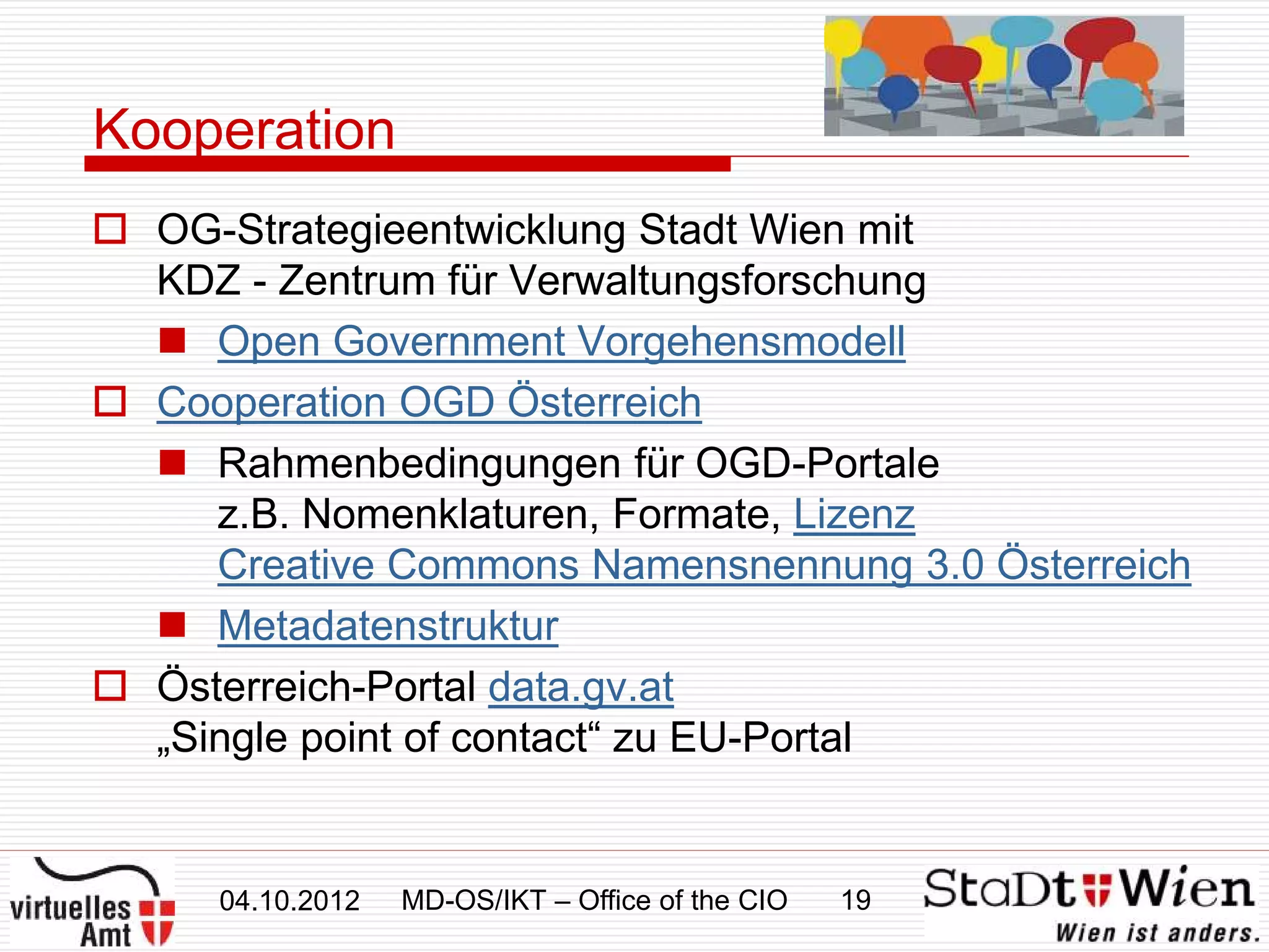 Kooperation
 OG-Strategieentwicklung Stadt Wien mit
  KDZ - Zentrum für Verwaltungsforschung
   Open Government Vorgehensmodell
 Cooperation OGD Österreich
   Rahmenbedingungen für OGD-Portale
     z.B. Nomenklaturen, Formate, Lizenz
     Creative Commons Namensnennung 3.0 Österreich
   Metadatenstruktur
 Österreich-Portal data.gv.at
  „Single point of contact“ zu EU-Portal


     04.10.2012   MD-OS/IKT – Office of the CIO   19
 