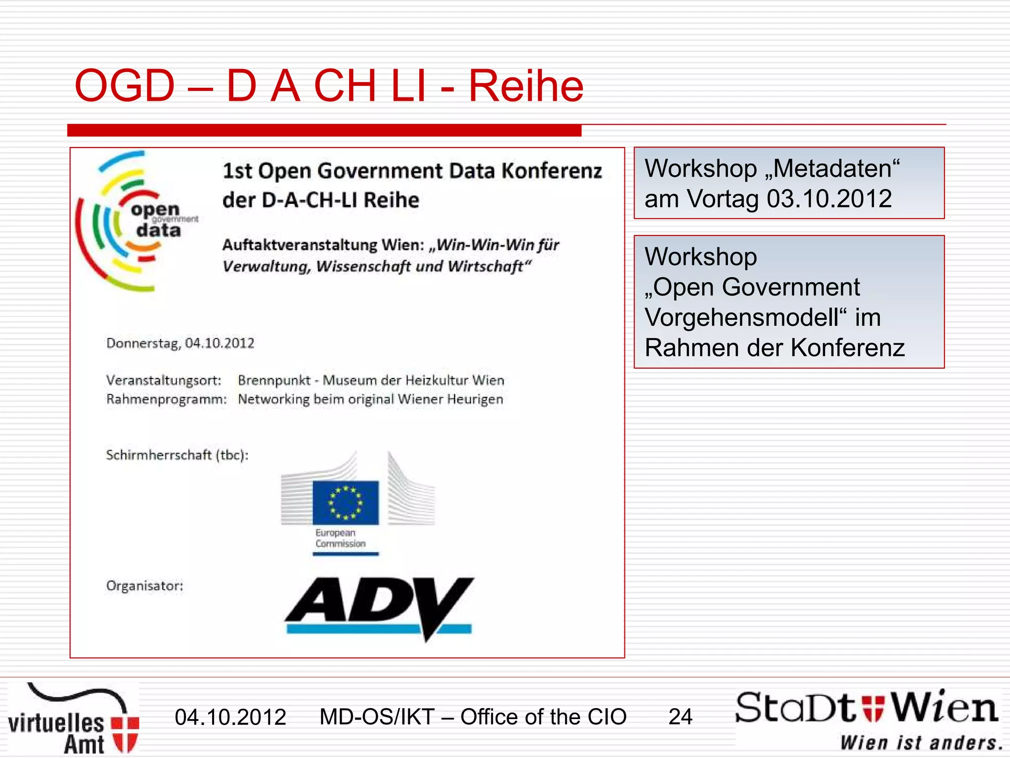 OGD – D A CH LI - Reihe
                                                 Workshop „Metadaten“
                                                 am Vortag 03.10.2012

                                                 Workshop
                                                 „Open Government
                                                 Vorgehensmodell“ im
                                                 Rahmen der Konferenz




    04.10.2012   MD-OS/IKT – Office of the CIO    24
 