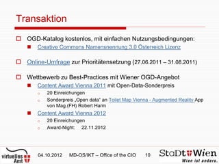 Transaktion
 OGD-Katalog kostenlos, mit einfachen Nutzungsbedingungen:
       Creative Commons Namensnennung 3.0 Österreich Lizenz

 Online-Umfrage zur Prioritätensetzung (27.06.2011 – 31.08.2011)

 Wettbewerb zu Best-Practices mit Wiener OGD-Angebot
       Content Award Vienna 2011 mit Open-Data-Sonderpreis
        o   20 Einreichungen
        o   Sonderpreis „Open data“ an Toilet Map Vienna - Augmented Reality App
            von Mag.(FH) Robert Harm
       Content Award Vienna 2012
        o   20 Einreichungen
        o   Award-Night: 22.11.2012




        04.10.2012   MD-OS/IKT – Office of the CIO    10
 