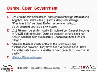 Danke, Open Government
 „Ich erlaube mir festzustellen, dass das reichhaltige Informations-
  Angebot über Badestellen (...) selbst das Qualitätssiegel
  "Premium Güte" verdient. Einfach super-informativ, gut
  aufbereitet und deshalb SEHR nützlich!“
 „(...) Für mich persönlich ist die Einfachheit der Dateneinbindung
  in ArcGIS sehr erfreulich. Denn so ersparen wir uns nicht nur
  Kosten sondern auch die gesamte Geodatenaufbereitung und -
  pflege.“
 “Besides thank so much for the all the information and
  explanations provided. They have been very useful and I have
  found the data I needed it and have been capable to download it
  easily.”
 Weitere Rückmeldungen


        04.10.2012   MD-OS/IKT – Office of the CIO   11
 