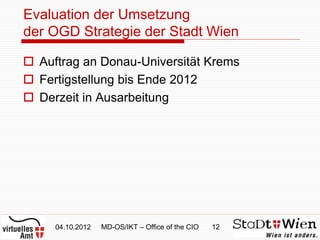 Evaluation der Umsetzung
der OGD Strategie der Stadt Wien

 Auftrag an Donau-Universität Krems
 Fertigstellung bis Ende 2012
 Derzeit in Ausarbeitung




     04.10.2012   MD-OS/IKT – Office of the CIO   12
 