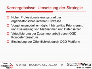Kernergebnisse: Umsetzung der Strategie

 Hoher Professionalisierungsgrad der
  organisatorischen internen Prozesse
 Vorgehensmodell ermöglicht frühzeitige Priorisierung
  und Evaluierung von Maßnahmen und Datensätzen
 Virtualisierung der Zusammenarbeit durch OGD
  Kompetenzzentrum
 Einbindung der Öffentlichkeit durch OGD Plattform




      04.10.2012   MD-OS/IKT – Office of the CIO   13
 