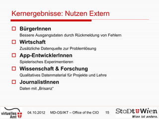 Kernergebnisse: Nutzen Extern

 BürgerInnen
  Bessere Ausgangsdaten durch Rückmeldung von Fehlern
 Wirtschaft
  Zusätzliche Datenquelle zur Problemlösung
 App-EntwicklerInnen
  Spielerisches Experimentieren
 Wissenschaft & Forschung
  Qualitatives Datenmaterial für Projekte und Lehre
 JournalistInnen
  Daten mit „Brisanz“




      04.10.2012   MD-OS/IKT – Office of the CIO   15
 