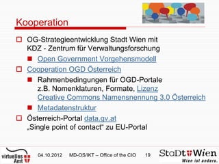 Kooperation
 OG-Strategieentwicklung Stadt Wien mit
  KDZ - Zentrum für Verwaltungsforschung
   Open Government Vorgehensmodell
 Cooperation OGD Österreich
   Rahmenbedingungen für OGD-Portale
     z.B. Nomenklaturen, Formate, Lizenz
     Creative Commons Namensnennung 3.0 Österreich
   Metadatenstruktur
 Österreich-Portal data.gv.at
  „Single point of contact“ zu EU-Portal


     04.10.2012   MD-OS/IKT – Office of the CIO   19
 
