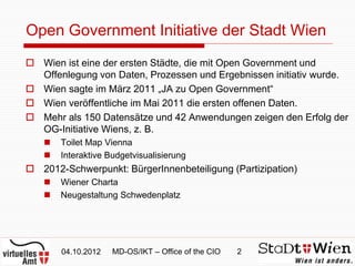Open Government Initiative der Stadt Wien
 Wien ist eine der ersten Städte, die mit Open Government und
  Offenlegung von Daten, Prozessen und Ergebnissen initiativ wurde.
 Wien sagte im März 2011 „JA zu Open Government“
 Wien veröffentliche im Mai 2011 die ersten offenen Daten.
 Mehr als 150 Datensätze und 42 Anwendungen zeigen den Erfolg der
  OG-Initiative Wiens, z. B.
      Toilet Map Vienna
      Interaktive Budgetvisualisierung
 2012-Schwerpunkt: BürgerInnenbeteiligung (Partizipation)
      Wiener Charta
      Neugestaltung Schwedenplatz




       04.10.2012   MD-OS/IKT – Office of the CIO   2
 