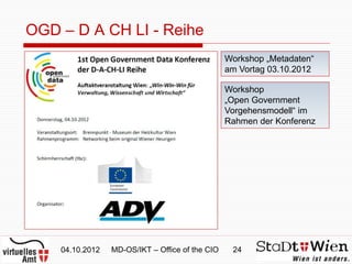 OGD – D A CH LI - Reihe
                                                 Workshop „Metadaten“
                                                 am Vortag 03.10.2012

                                                 Workshop
                                                 „Open Government
                                                 Vorgehensmodell“ im
                                                 Rahmen der Konferenz




    04.10.2012   MD-OS/IKT – Office of the CIO    24
 