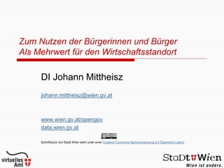 Zum Nutzen der Bürgerinnen und Bürger
Als Mehrwert für den Wirtschaftsstandort

     DI Johann Mittheisz
     johann.mittheisz@wien.gv.at



     www.wien.gv.at/opengov
     data.wien.gv.at

     Schriftstück von Stadt Wien steht unter einer Creative Commons Namensnennung 3.0 Österreich Lizenz.
 