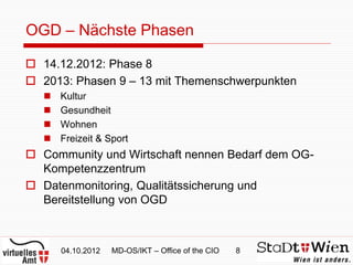 OGD – Nächste Phasen

 14.12.2012: Phase 8
 2013: Phasen 9 – 13 mit Themenschwerpunkten
      Kultur
      Gesundheit
      Wohnen
      Freizeit & Sport
 Community und Wirtschaft nennen Bedarf dem OG-
  Kompetenzzentrum
 Datenmonitoring, Qualitätssicherung und
  Bereitstellung von OGD



       04.10.2012   MD-OS/IKT – Office of the CIO   8
 