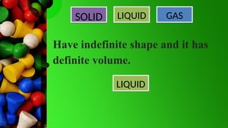 SOLID LIQUID GAS
Have indefinite shape and it has
definite volume.
LIQUID
 