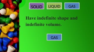SOLID LIQUID GAS
GAS
Have indefinite shape and
indefinite volume.
 