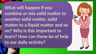 What will happen if you
combine or mix solid matter to
another solid matter, solid
matter to a liquid matter and so
on? Why is this important to
learn? How can these be of help
to our daily activity?
 