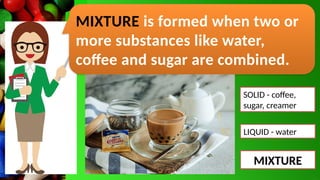 MIXTURE is formed when two or
more substances like water,
coffee and sugar are combined.
SOLID - coffee,
sugar, creamer
LIQUID - water
MIXTURE
 