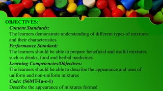 OBJECTIVES:
Content Standards:
The learners demonstrate understanding of different types of mixtures
and their characteristics
Performance Standard:
The learners should be able to prepare beneficial and useful mixtures
such as drinks, food and herbal medicines
Learning Competencies/Objectives:
The learners should be able to describe the appearance and uses of
uniform and non-uniform mixtures
Code: (S6MT-Ia-c-1)
Describe the appearance of mixtures formed
 