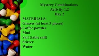 Mystery Combinations
Activity 1.2
Day 2
MATERIALS:
Glasses (at least 3 pieces)
Coffee powder
Mud
Salt (table salt)
Stirrer
Water
 