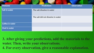 Mixtures Predictions Observation
Salt in water The salt dissolve in water
The salt did not dissolve in water
Coffee in water
Mud in water
3. After giving your predictions, add the materials to the
water. Then, write your observations.
4. For every observation, give a reasonable explanation.
 