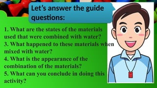 Let’s answer the guide
questions:
1. What are the states of the materials
used that were combined with water?
3. What happened to these materials when
mixed with water?
4. What is the appearance of the
combination of the materials?
5. What can you conclude in doing this
activity?
 