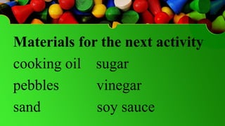 Materials for the next activity
cooking oil sugar
pebbles vinegar
sand soy sauce
 