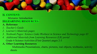II. CONTENT:
Mixtures: Introduction
III.LEARNING RESOURCES:
A. Reference
1. Teacher’s Guide
2. Learner’s Materials pages
3. Textbook Pages: Science Links Worktext in Science and Technology page 65
4. Additional Materials from Learning Resources (LR) portal
Grade 6 Science Activities (First Quarter) pages 2-3
A. Other Learning Resources
Multimedia Presentations, charts, pictures, real objects, textbooks, activity
sheets
 