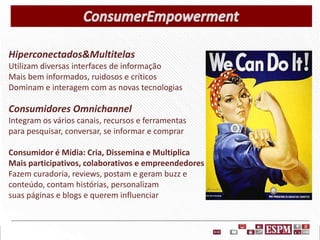 Hiperconectados&Multitelas
Utilizam diversas interfaces de informação
Mais bem informados, ruidosos e críticos
Dominam e interagem com as novas tecnologias

Consumidores Omnichannel
Integram os vários canais, recursos e ferramentas
para pesquisar, conversar, se informar e comprar
Consumidor é Mídia: Cria, Dissemina e Multiplica
Mais participativos, colaborativos e empreendedores
Fazem curadoria, reviews, postam e geram buzz e
conteúdo, contam histórias, personalizam
suas páginas e blogs e querem influenciar

 