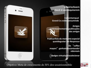 Usuáriosfazem
check in aondequiserem
Comentamqual
Grand Cru estãoconsumindo
Amigos
podemcomentarnaspublicações
dos amigos

Publicarfoto do momento especial
queédegustar um Nespresso
Os “coffee
mayors”ganhamdescontosebri
ndesreais
Badges virtuaisparacolecionar

Objetivo: Meta de crescimento de 30% dos usuáriosmobile

 
