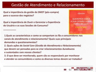 Gestão de Atendimento e Relacionamento
Qual a importância da gestão do SMOT (pós-compra)
para o sucesso dos negócios?
Qual a importância de Ouvir e Gerenciar a Experiência
do Usuário e as suas Sessões de Consumo?
__________
1.Quais as características e como se comportam os fãs e consumidores nos
canais de atendimento e relacionamento? Quais suas principais
demandas e questionamentos?
2. Quais ações de Social Care (Gestão de Atendimento e Relacionamento)
que devem ser pensadas para se criar relacionamentos duradouros
e sustentados com nossos clientes?
3. O que deve ser monitorado, quem são os responsáveis por monitorar
e atender os consumidores e como os diversos temas devem ser tratados?

 