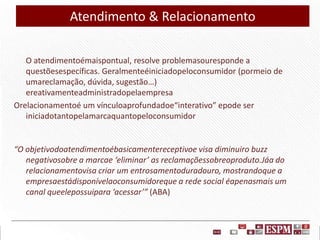 Atendimento & Relacionamento
O atendimentoémaispontual, resolve problemasouresponde a
questõesespecíficas. Geralmenteéiniciadopeloconsumidor (pormeio de
umareclamação, dúvida, sugestão…)
ereativamenteadministradopelaempresa
Orelacionamentoé um vínculoaprofundadoe“interativo” epode ser
iniciadotantopelamarcaquantopeloconsumidor

“O objetivodoatendimentoébasicamentereceptivoe visa diminuiro buzz
negativosobre a marcae ‘eliminar’ as reclamaçõessobreoproduto.Jáa do
relacionamentovisa criar um entrosamentoduradouro, mostrandoque a
empresaestádisponívelaoconsumidoreque a rede social éapenasmais um
canal queelepossuipara ‘acessar’” (ABA)

 