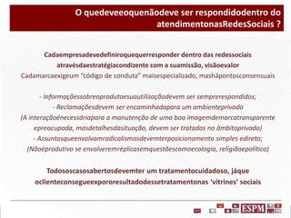 O quedeveeoquenãodeve ser respondidodentro do
atendimentonasRedesSociais ?
Cadaempresadevedefiniroquequerresponder dentro das redessociais
atravésdaestratégiacondizente com a suamissão, visãoevalor
Cadamarcaexigeum “código de conduta” maisespecializado, mashápontosconsensuais
- Informaçõessobreoprodutoesuautilizaçãodevem ser semprerespondidos;
- Reclamaçõesdevem ser encaminhadapara um ambienteprivado
(A interaçãoénecessáriapara a manutenção de uma boa imagemdemarcatransparente
epreocupada, masdetalhesdasituação, devem ser tratados no âmbitoprivado)
- Assuntosqueenvolvamradicalismosdevemterposicionamento simples edireto;
(Nãoéprodutivo se envolveremréplicasemquestõescomoecologia, religiãoepolítica)

Todososcasosabertosdevemter um tratamentocuidadoso, jáque
oclienteconsegueexpororesultadodessetratamentonas ‘vitrines’ sociais

 