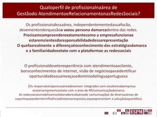 Qualoperfil de profissionalnaárea de
Gestãodo AtendimentoeRelacionamentonasRedesSociais?
Os profissionaisdessaárea, independentementedasuafocão,
devementenderquesãoa vozou persona damarcadentro das redes.
Precisamcompreenderexatamentecomo a empresafuncionae
estaremcientesdaresponsabilidadedessarepresentação
O quefazrealmente a diferençaéoconhecimento das estratégiasdamarca
e a familiaridadeeotato com a plataformae as redessociais

O profissionaldeveterexperiência com atendimentoaocliente,
bonsconhecimentos de internet, visão de negóciosparaidentificar
oportunidadesouameaçasedomíniodalínguaportuguesa
(Os responsáveisporessaáreadevemser integrados com osvaloresdaempresa
eestarsempreemcontato com a área de RP/comunicaçãodamarca
As redessociaismobilizamcolaboradoresdaáreade comunicaçãoe de diversasáreas de
suportequepodemterinfluênciadiretanasrespostas,equeapresentam a soluçãoàsquestões)

 