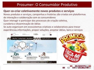 Prosumer: O Consumidor Produtivo
Quer co-criar coletivamente novos produtos e serviços
Novos produtos e serviços, campanhas e histórias são criadas em plataformas
de interação e colaboração com os consumidores
Quer interagir e participar dos processos de criação coletiva,
curadoria e disseminação de idéias
Se auto-organizam em ecossistemas criativos e colaborativos para trocar
experiências,informações, propor soluções, projetar idéias, bens e serviços

 