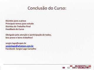 Conclusão do Curso:
Dúvidas para a prova
Principais temas para estudo
Dúvidas do Trabalho Final
FeedBack do Curso
Obrigado pela atenção e participação de todos,
boa prova e bons trabalhos!
sergio.lage@espm.br
sergiolage@whatzon.com.br
Facebook: Sergio Lage Carvalho

 