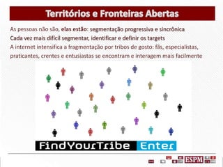 As pessoas não são, elas estão: segmentação progressiva e sincrônica
Cada vez mais difícil segmentar, identificar e definir os targets
A internet intensifica a fragmentação por tribos de gosto: fãs, especialistas,
praticantes, crentes e entusiastas se encontram e interagem mais facilmente

 