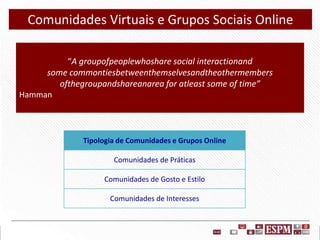 Comunidades Virtuais e Grupos Sociais Online
“A groupofpeoplewhoshare social interactionand
some commontiesbetweenthemselvesandtheothermembers
ofthegroupandshareanarea for atleast some of time”
Hamman

Tipologia de Comunidades e Grupos Online
Comunidades de Práticas

Comunidades de Gosto e Estilo
Comunidades de Interesses

 