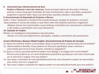 8. ActiveListening e Monitoramento de Buzz:
Analisar e Observar o teor das conversas: Quais principais tópicos de discussão e interesse,
práticas e valores do grupo? Conteúdos de maior envolvimento: sobre o que falam, pesquisam,
perguntam e querem saber: Quais suas demandas, questões, dúvidas e necessidades
9. Gerenciamento da Reputação de Produtos e Marcas:
Onde e “como” pesquisam e compram?Há uma demanda por soluções de produtos e serviços?
Quais produtos e marcas são citadas e o que falam sobre eles (aspectos positivos e negativos)?
(Mapear marcas mais mencionadas e quais atributos e benefícios que mais buscam e valorizam?
e são citados ou percebidos como mais relevantes?)
10. Captação de Insights:
Montar um cloudtagcom temas/palavras mais discutidos
Montar um mural com depoimentos, percepções, citações e comentários dos participantes

Content Marketing e Business Model Insights: Desenvolvimento de Projetos de Inovação
11. Depois de conhecer melhor a comunidade: Quais os pontos fortes e pontos fracos da comunidade?
12. Oportunidades e Desafios: O que poderia ser feito para aperfeiçoar, ativar e otimizar a
comunidade para torná-la mais atraente, interativa e engajadora?
13. Quais as marcas que potencialmente podem mais dialogar e se engajar com a comunidade?
Pensem como poderia ser um canal colaborativo proprietário pensada por uma marca interessada
em se relacionar e engajar com esse público?
14. Que ações e conteúdos de marca (brandedcontent) são mais relevantes e podem ser desenhados
para melhor atraí-los e engajá-los?
15. Que novos insights e propostas de negócios podem ser pensados/desenhados para esse público?

 