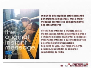 O mundo dos negócios estão passando
por profundas mudanças, mas a maior
mudança acontece no comportamento
dos consumidores
Precisamos entender o impacto dessas
mudanças nos hábitos dos consumidores e
o impacto no nosso segmentos de negócios
Importante entender o que mudou na vida
do consumidor multiconectado
Seu estilo de vida, seus relacionamento
pessoais, seus hábitos de compra e
seus hábitos de mídia

 