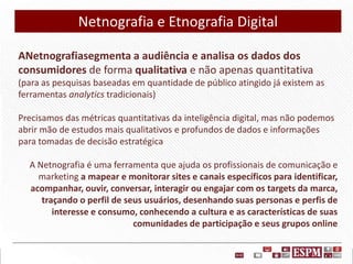 Netnografia e Etnografia Digital
ANetnografiasegmenta a audiência e analisa os dados dos
consumidores de forma qualitativa e não apenas quantitativa
(para as pesquisas baseadas em quantidade de público atingido já existem as
ferramentas analytics tradicionais)
Precisamos das métricas quantitativas da inteligência digital, mas não podemos
abrir mão de estudos mais qualitativos e profundos de dados e informações
para tomadas de decisão estratégica

A Netnografia é uma ferramenta que ajuda os profissionais de comunicação e
marketing a mapear e monitorar sites e canais específicos para identificar,
acompanhar, ouvir, conversar, interagir ou engajar com os targets da marca,
traçando o perfil de seus usuários, desenhando suas personas e perfis de
interesse e consumo, conhecendo a cultura e as características de suas
comunidades de participação e seus grupos online

 
