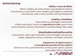 ActiveListening
Hábitos e Usos de Mídia:
Definir o público, por onde entram e qual plataforma utilizam,
O que buscam e o que fazem, como navegam, quais páginas e conteúdos
mais acessam, onde e como, quando e com que frequência?

Usability e Findability:
Como utilizam as tecnologias e ferramentas
e fazem suas buscas. Como é sua experiência na rede: quais e como
usam os diversos, recursos, ferramentas e conteúdos (blogs, flogs, vlogs)

Talkability&Sociability&Shareability
O que pensam, sobre o que conversam e como interagem com pessoas,
amigos, seguidores e marcas. Conteúdos e atividades relevantes
Engajamento: Os Digital Leaders e
os heavy&activeusers(alfas & betas digitais)
Quem cria e inicia, quem dissemina e remixa, quem apenas consome
quem segue, lidera e influencia:

 