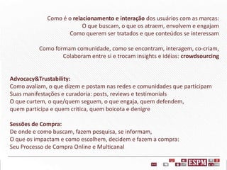 Como é o relacionamento e interação dos usuários com as marcas:
O que buscam, o que os atraem, envolvem e engajam
Como querem ser tratados e que conteúdos se interessam
Como formam comunidade, como se encontram, interagem, co-criam,
Colaboram entre si e trocam insights e idéias: crowdsourcing

Advocacy&Trustability:
Como avaliam, o que dizem e postam nas redes e comunidades que participam
Suas manifestações e curadoria: posts, reviews e testimonials
O que curtem, o que/quem seguem, o que engaja, quem defendem,
quem participa e quem critica, quem boicota e denigre
Sessões de Compra:
De onde e como buscam, fazem pesquisa, se informam,
O que os impactam e como escolhem, decidem e fazem a compra:
Seu Processo de Compra Online e Multicanal

 