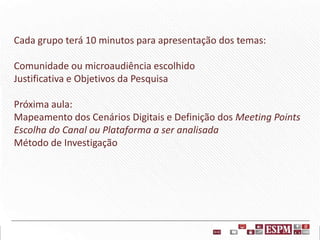 Cada grupo terá 10 minutos para apresentação dos temas:
Comunidade ou microaudiência escolhido
Justificativa e Objetivos da Pesquisa
Próxima aula:
Mapeamento dos Cenários Digitais e Definição dos Meeting Points
Escolha do Canal ou Plataforma a ser analisada
Método de Investigação

 