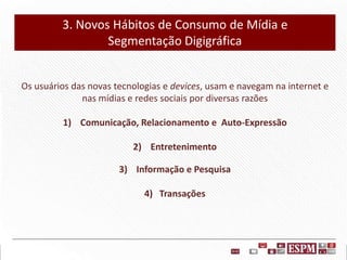 3. Novos Hábitos de Consumo de Mídia e
Segmentação Digigráfica
Os usuários das novas tecnologias e devices, usam e navegam na internet e
nas mídias e redes sociais por diversas razões
1) Comunicação, Relacionamento e Auto-Expressão

2) Entretenimento
3) Informação e Pesquisa
4) Transações

 