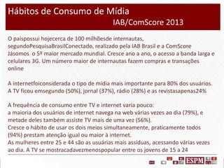 Hábitos de Consumo de Mídia
IAB/ComScore 2013
O paíspossui hojecerca de 100 milhõesde internautas,
segundoPesquisaBrasilConectado, realizado pela IAB Brasil e a ComScore
Jásomos o 5º maior mercado mundial. Cresce ano a ano, o acesso a banda larga e
celulares 3G. Um número maior de internautas fazem compras e transações
online
A internetfoiconsiderada o tipo de mídia mais importante para 80% dos usuários.
A TV ficou emsegundo (50%), jornal (37%), rádio (28%) e as revistasapenas24%
A frequência de consumo entre TV e internet varia pouco:
a maioria dos usuários de internet navega na web várias vezes ao dia (79%), e
metade deles também assiste TV mais de uma vez (56%).
Cresce o hábito de usar os dois meios simultaneamente, praticamente todos
(94%) prestam atenção igual ou maior à internet.
As mulheres entre 25 e 44 são as usuárias mais assíduas, acessando várias vezes
ao dia. A TV se mostracadavezmenospopular entre os jovens de 15 a 24

 