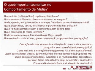 O queéimportanteanalisar no
Comportamento de Mídia?
Quaismídias (online/offline) regularmenteutilizam?
Quandoecomoutilizam as diversastelasecomo as integram?
Onde, quando, em que ocasiões e com que frequência usam a internet e as RS?
Quais dispositivos, canais, ferramentas e plataformas mais utilizam?
Quais RS habitualmente usam e como interagem dentro delas?
Quais conteúdos de maior interesse?
Onde buscam e em que formatos (blogs, flogs, vlogs)?
Que conteúdos mais atraem, geram conversação, engajamento e propagação?
Que ações de relacionamento e ativação de marca mais apropriadas
para ganhar seu shareofattentione engajá-los?
O que mais cria a interação e o engajamento nas diversas plataformas?
Quem são os digital leaders, quem influencia e forma opinião nos grupos nas MS?
Quem são os consumidores, curadores e os multiplicadores (conectores)
que mais fazem extensão (mashup) de opiniões/ conteúdos?
Como se dá a transferência e viralização de conteúdos?

 