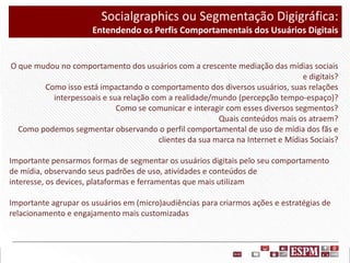 Socialgraphics ou Segmentação Digigráfica:
Entendendo os Perfis Comportamentais dos Usuários Digitais

O que mudou no comportamento dos usuários com a crescente mediação das mídias sociais
e digitais?
Como isso está impactando o comportamento dos diversos usuários, suas relações
interpessoais e sua relação com a realidade/mundo (percepção tempo-espaço)?
Como se comunicar e interagir com esses diversos segmentos?
Quais conteúdos mais os atraem?
Como podemos segmentar observando o perfil comportamental de uso de mídia dos fãs e
clientes da sua marca na Internet e Mídias Sociais?
Importante pensarmos formas de segmentar os usuários digitais pelo seu comportamento
de mídia, observando seus padrões de uso, atividades e conteúdos de
interesse, os devices, plataformas e ferramentas que mais utilizam
Importante agrupar os usuários em (micro)audiências para criarmos ações e estratégias de
relacionamento e engajamento mais customizadas

 